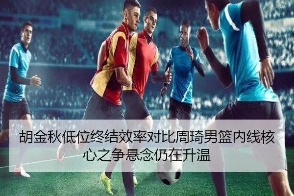 胡金秋低位终结效率对比周琦男篮内线核心之争悬念仍在升温