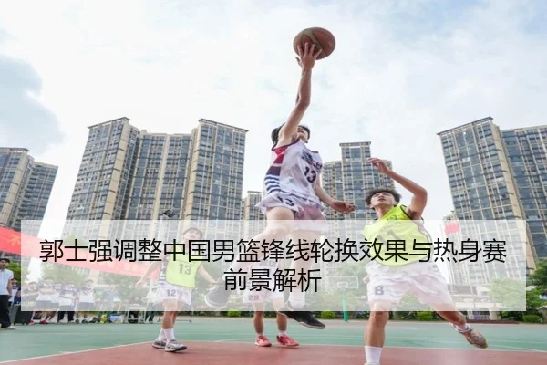 郭士强调整中国男篮锋线轮换效果与热身赛前景解析